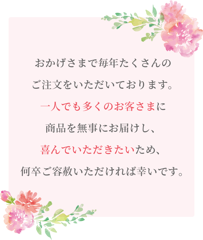 おかげさまで毎年たくさんのご注文をいただいております。一人でも多くのお客さまに商品を無事にお届けし、喜んでいただきたいため、何卒ご容赦いただければ幸いです。