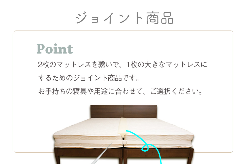 ジョイント商品 point ２枚のマットレスを繋いで、１枚の大きなマットレスにするためのジョイント商品です。お手持ちの寝具や用途に合わせて、ご選択下さい。