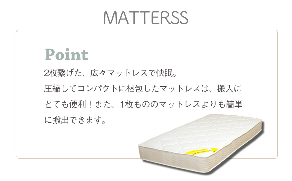 MATTRESS Point ２枚繋げた、広々マットレスで快眠。圧縮してコンパクトに梱包したマットレスは、搬入にとても便利！また、１枚もののマットレスよりも簡単に搬出できます。