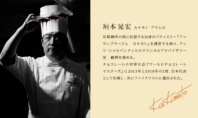 垣本晃宏 カキモト アキヒロ 京都御所の南に位置する自身のパティスリー「アッサンブラージュ　カキモト」を運営する傍ら、アンリ・シャルパンティエのテクニカルアドバイザリー室　顧問を務める。チョコレートの世界大会『ワールドチョコレートマスターズ』に2013年と2018年の2度、日本代表として出場し、共に世界4位に輝