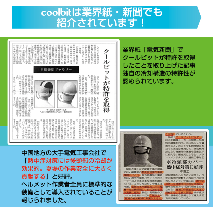 coolbitは業界紙・新聞でも紹介されています！,業界紙「電気新聞」でクールビットが特許を取得したことを取り上げた記事。独自の冷却構造の特許性が認められています。,中国地方の大手電気工事会社で「熱中症対策には後頭部の冷却が効果的。夏場の作業安全に大きく貢献する」と好評。,ヘルメット作業者全員に標準的な装備として導入されていることが報じられました。