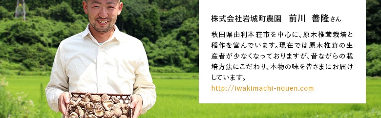 株式会社岩城町農園 前川  善隆さん 秋田県由利本荘市を中心に、原木椎茸栽培と稲作を営んでいます。現在では原木椎茸の生産者が少なくなっておりますが、昔ながらの栽培方法にこだわり、本物の味を皆さまにお届けしています。https://iwakimachi-nouen.com