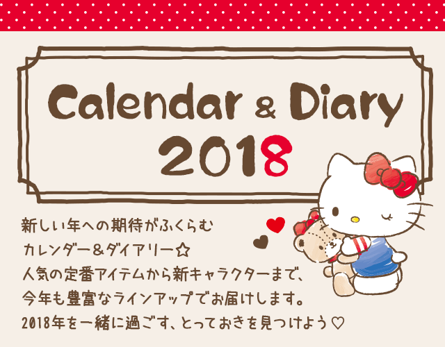 Calendar & Diary 2018 新しい年への期待がふくらむ カレンダー＆ダイアリー☆ 人気の定番アイテムから新キャラクターまで、 今年も豊富なラインアップでお届けします。 2018年を一緒に過ごす、とっておきの1冊を見つけよう